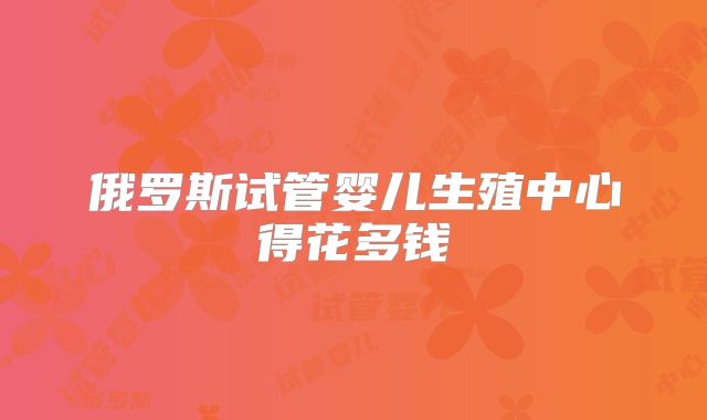 俄罗斯试管婴儿生殖中心得花多钱