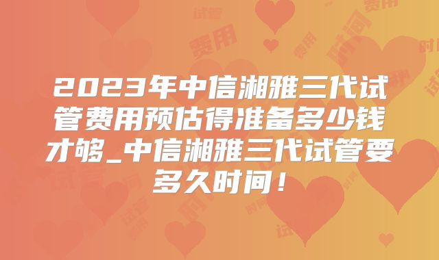 2023年中信湘雅三代试管费用预估得准备多少钱才够_中信湘雅三代试管要多久时间！