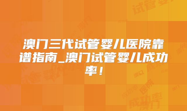 澳门三代试管婴儿医院靠谱指南_澳门试管婴儿成功率！