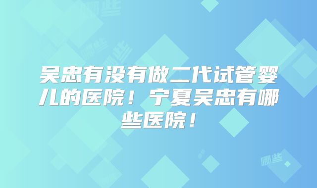 吴忠有没有做二代试管婴儿的医院！宁夏吴忠有哪些医院！
