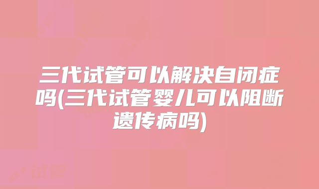 三代试管可以解决自闭症吗(三代试管婴儿可以阻断遗传病吗)