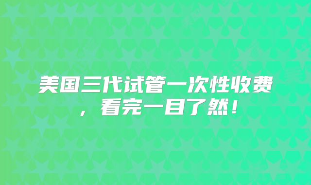 美国三代试管一次性收费，看完一目了然！