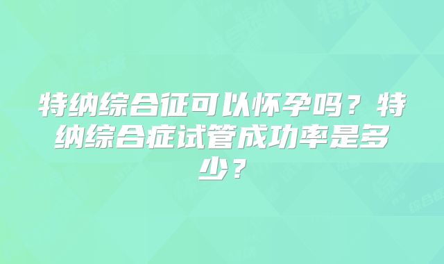 特纳综合征可以怀孕吗？特纳综合症试管成功率是多少？