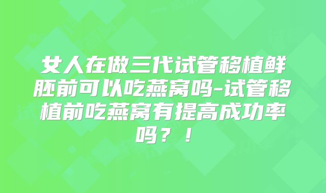 女人在做三代试管移植鲜胚前可以吃燕窝吗-试管移植前吃燕窝有提高成功率吗？！