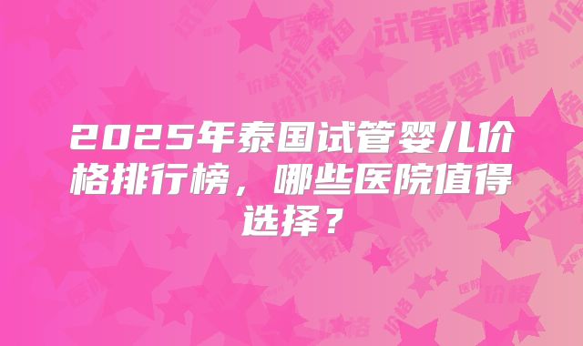 2025年泰国试管婴儿价格排行榜，哪些医院值得选择？