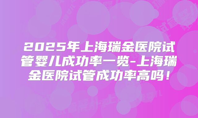 2025年上海瑞金医院试管婴儿成功率一览-上海瑞金医院试管成功率高吗！