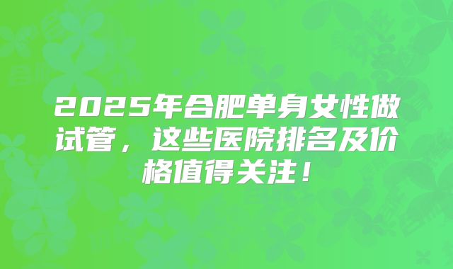 2025年合肥单身女性做试管，这些医院排名及价格值得关注！