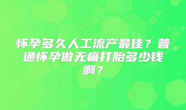 怀孕多久人工流产最佳?普通怀孕做无痛打胎多少钱啊?