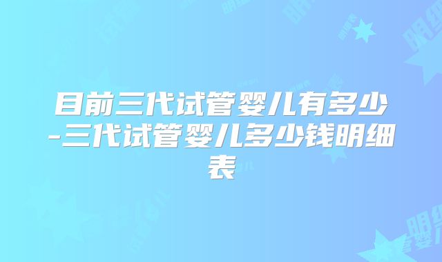 目前三代试管婴儿有多少-三代试管婴儿多少钱明细表