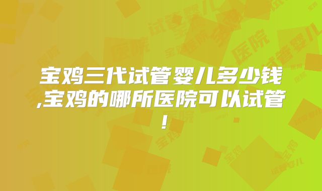 宝鸡三代试管婴儿多少钱,宝鸡的哪所医院可以试管！