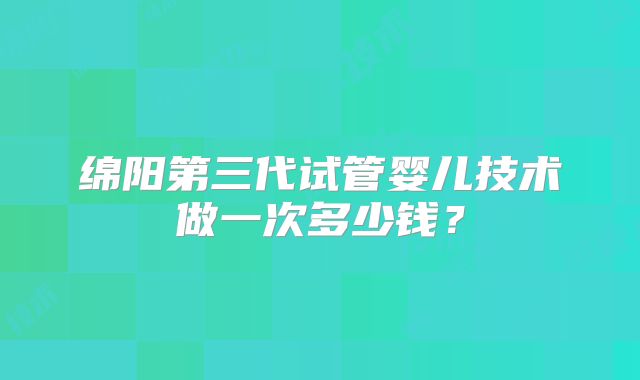 绵阳第三代试管婴儿技术做一次多少钱?