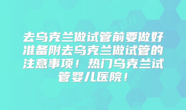 去乌克兰做试管前要做好准备附去乌克兰做试管的注意事项！热门乌克兰试管婴儿医院！