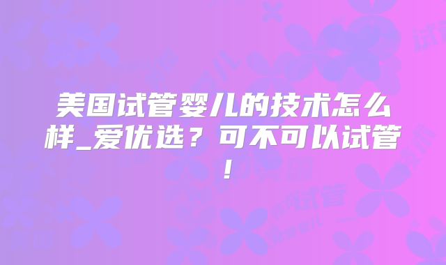 美国试管婴儿的技术怎么样_爱优选？可不可以试管！