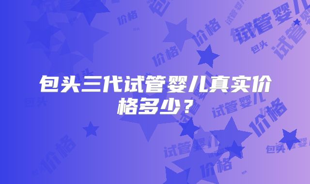 包头三代试管婴儿真实价格多少？
