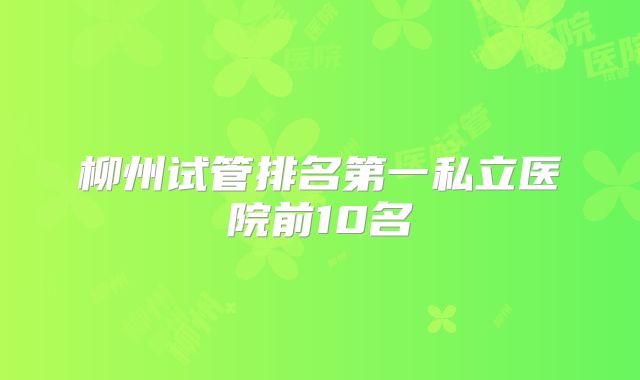 柳州试管排名第一私立医院前10名