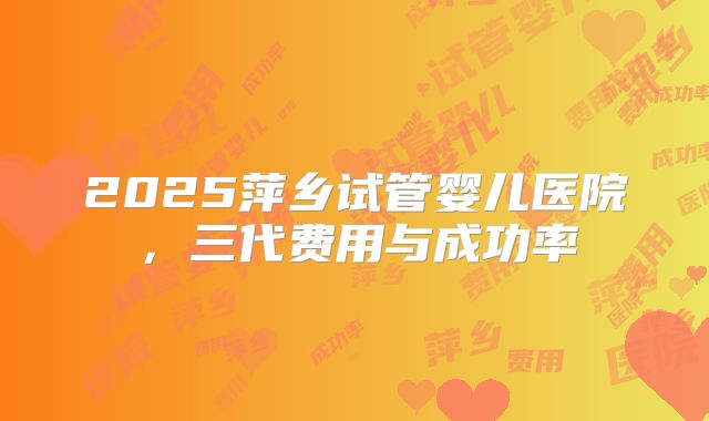 2025萍乡试管婴儿医院，三代费用与成功率