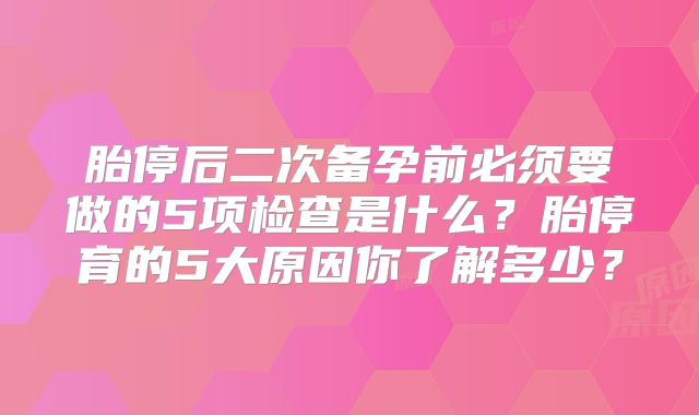 胎停后二次备孕前必须要做的5项检查是什么?胎停育的5大原因你了解多少?