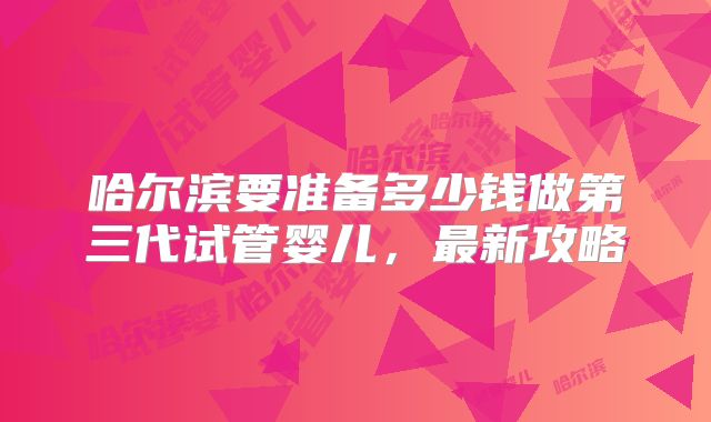 哈尔滨要准备多少钱做第三代试管婴儿，最新攻略