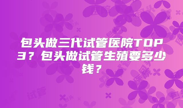 包头做三代试管医院TOP3？包头做试管生殖要多少钱？