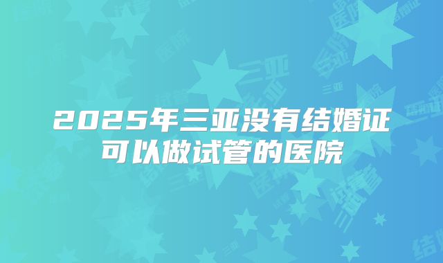 2025年三亚没有结婚证可以做试管的医院