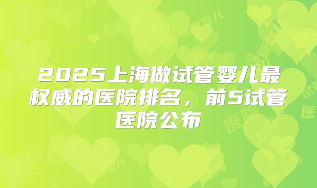 2025上海做试管婴儿最权威的医院排名，前5试管医院公布