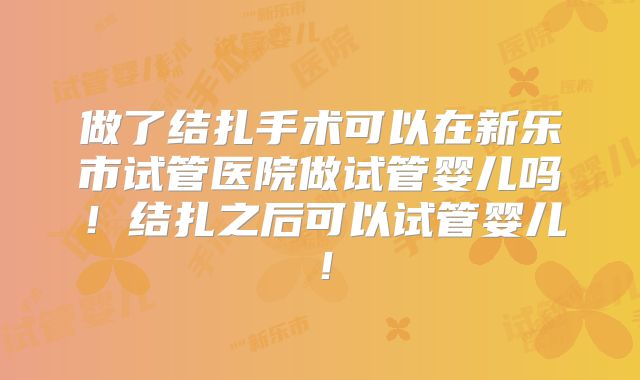 做了结扎手术可以在新乐市试管医院做试管婴儿吗!结扎之后可以试管婴儿!
