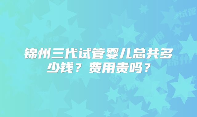 锦州三代试管婴儿总共多少钱?费用贵吗?
