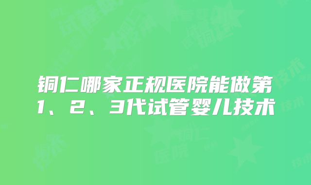铜仁哪家正规医院能做第1、2、3代试管婴儿技术