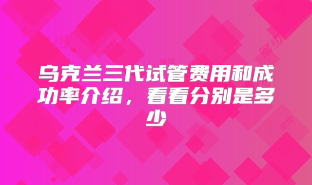 乌克兰三代试管费用和成功率介绍,看看分别是多少