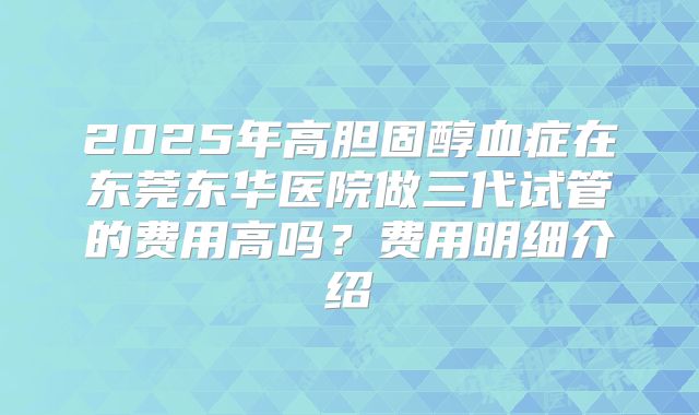 2025年高胆固醇血症在东莞东华医院做三代试管的费用高吗？费用明细介绍
