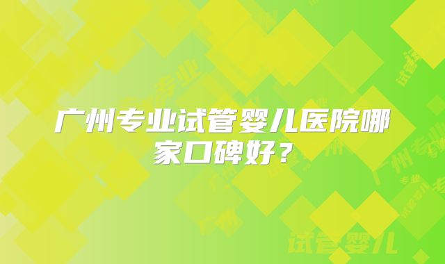 广州专业试管婴儿医院哪家口碑好？