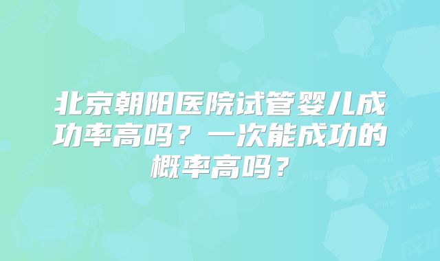 北京朝阳医院试管婴儿成功率高吗？一次能成功的概率高吗？