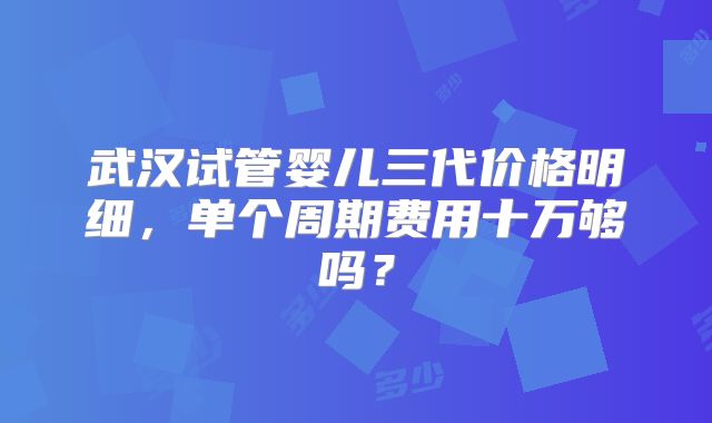 武汉试管婴儿三代价格明细，单个周期费用十万够吗？