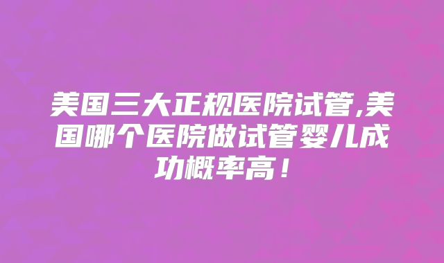 美国三大正规医院试管,美国哪个医院做试管婴儿成功概率高！