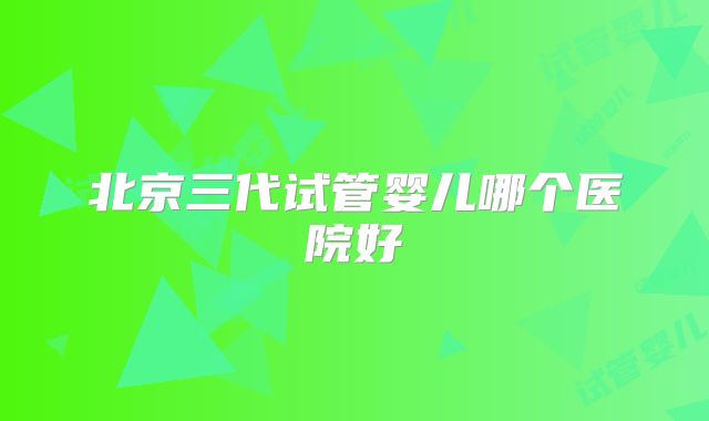 北京三代试管婴儿哪个医院好
