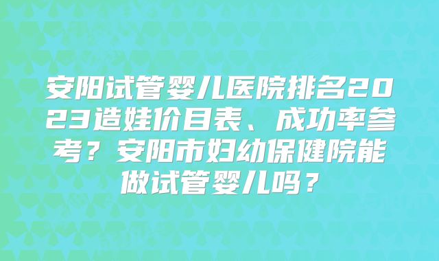 安阳试管婴儿医院排名2023造娃价目表、成功率参考？安阳市妇幼保健院能做试管婴儿吗？
