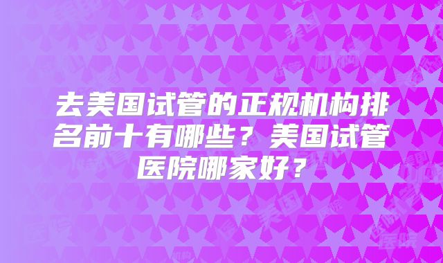 去美国试管的正规机构排名前十有哪些？美国试管医院哪家好？