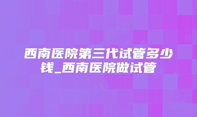 西南医院第三代试管多少钱_西南医院做试管