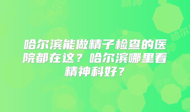 哈尔滨能做精子检查的医院都在这？哈尔滨哪里看精神科好？