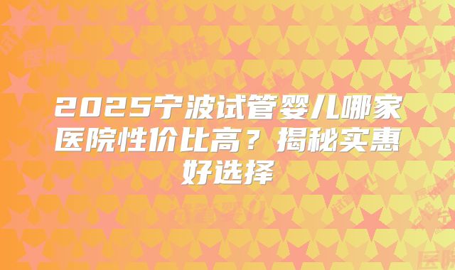 2025宁波试管婴儿哪家医院性价比高？揭秘实惠好选择