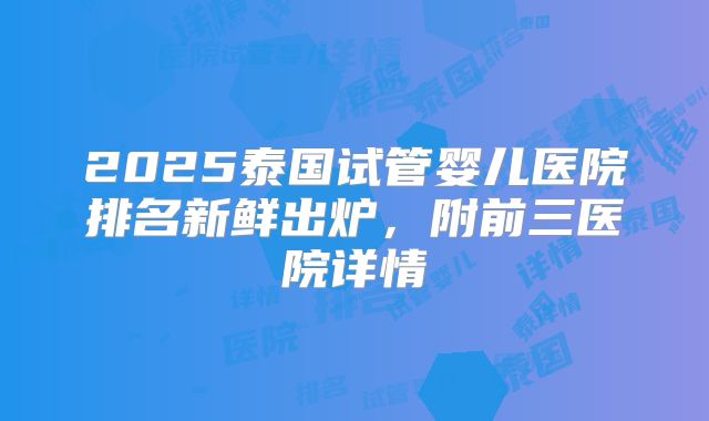2025泰国试管婴儿医院排名新鲜出炉,附前三医院详情