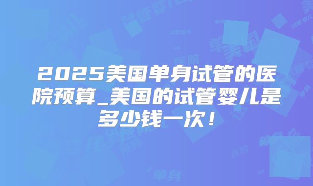 2025美国单身试管的医院预算_美国的试管婴儿是多少钱一次！