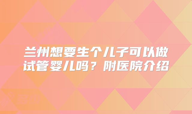 兰州想要生个儿子可以做试管婴儿吗?附医院介绍