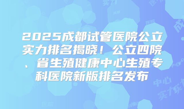 2025成都试管医院公立实力排名揭晓！公立四院、省生殖健康中心生殖专科医院新版排名发布