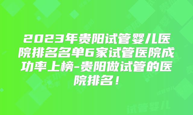 2023年贵阳试管婴儿医院排名名单6家试管医院成功率上榜-贵阳做试管的医院排名！