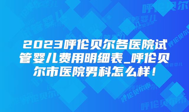 2023呼伦贝尔各医院试管婴儿费用明细表_呼伦贝尔市医院男科怎么样！