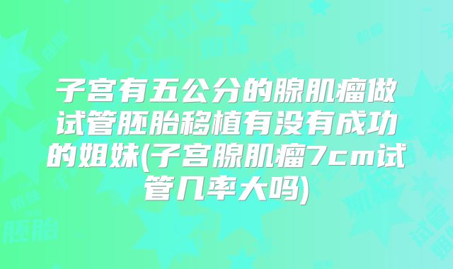 子宫有五公分的腺肌瘤做试管胚胎移植有没有成功的姐妹(子宫腺肌瘤7cm试管几率大吗)