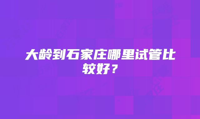 大龄到石家庄哪里试管比较好？