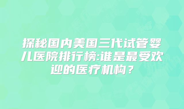 探秘国内美国三代试管婴儿医院排行榜:谁是最受欢迎的医疗机构？