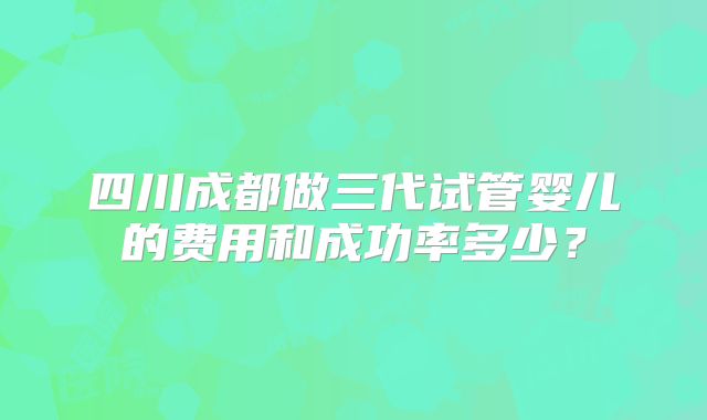 四川成都做三代试管婴儿的费用和成功率多少？